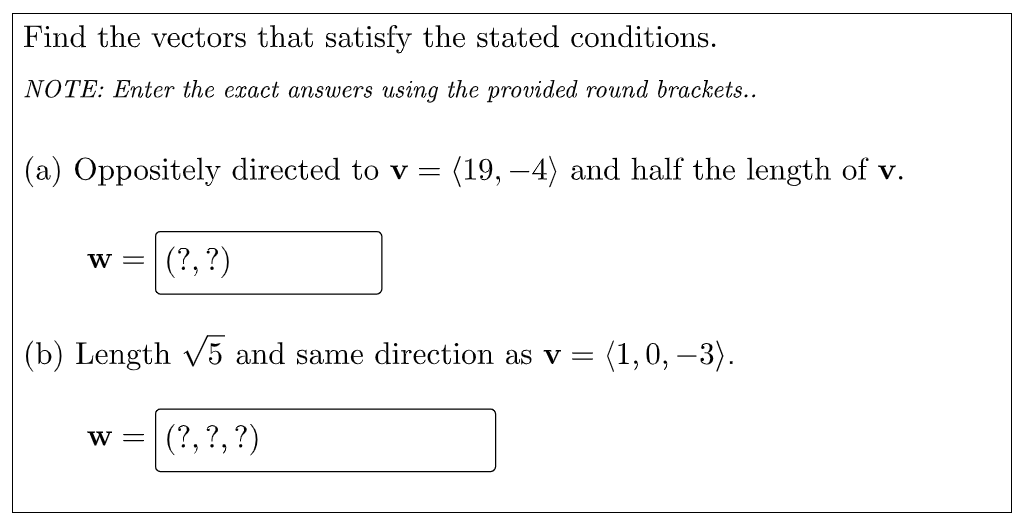 Find the vectors that satisfy the stated conditions.
NOTE: Enter the exact answers using the provided round brackets..
(a) Oppositely directed to v =
(19, –4) and half the length of v.
(?, ?)
W =
(b) Length v5 and same direction as v =
(1,0, –3).
w = (?,?,?)
