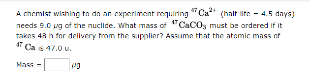 A chemist wishing to do an experiment requiring
47 Ca2+
(half-life = 4.5 days)
needs 9.0 ug of the nuclide. What mass of 4"CaCO3 must be ordered if it
takes 48 h for delivery from the supplier? Assume that the atomic mass of
47
Ca is 47.0 u.
Mass =
ug
