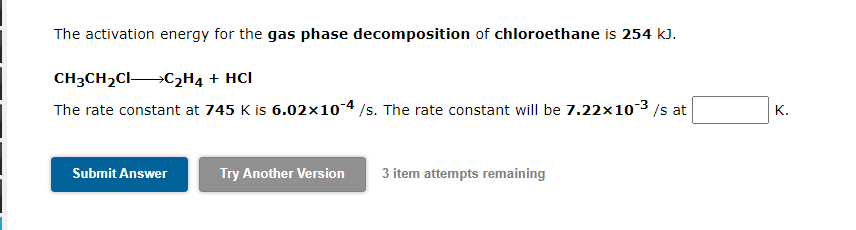 The activation energy for the gas phase decomposition of chloroethane is 254 kJ.
CH3CH2CI C2H4 + HCl
The rate constant at 745 K is 6.02x10-4 /s. The rate constant will be 7.22×10-3 /s at
K.
Submit Answer
Try Another Version
3 item attempts remaining
