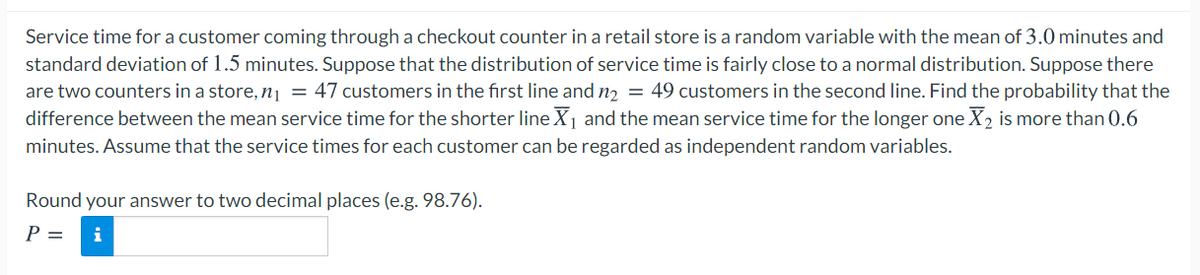 Service time for a customer coming through a checkout counter in a retail store is a random variable with the mean of 3.0 minutes and
standard deviation of 1.5 minutes. Suppose that the distribution of service time is fairly close to a normal distribution. Suppose there
are two counters in a store, n¡ = 47 customers in the first line and n2 = 49 customers in the second line. Find the probability that the
difference between the mean service time for the shorter line X1 and the mean service time for the longer one X2 is more than 0.6
minutes. Assume that the service times for each customer can be regarded as independent random variables.
Round your answer to two decimal places (e.g. 98.76).
P =
i
