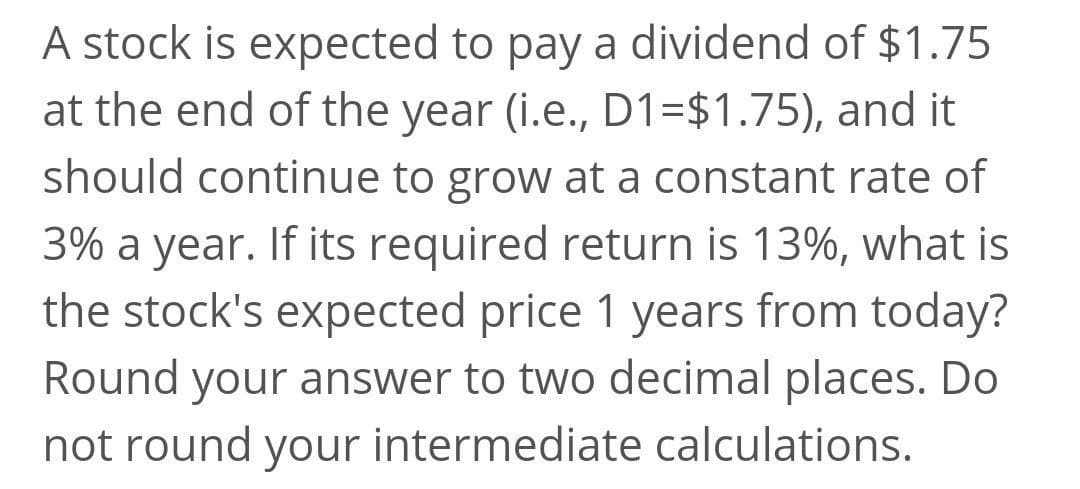 A stock is expected to pay a dividend of $1.75
at the end of the year (i.e., D1=$1.75), and it
should continue to grow at a constant rate of
3% a year. If its required return is 13%, what is
the stock's expected price 1 years from today?
Round your answer to two decimal places. Do
not round your intermediate calculations.
