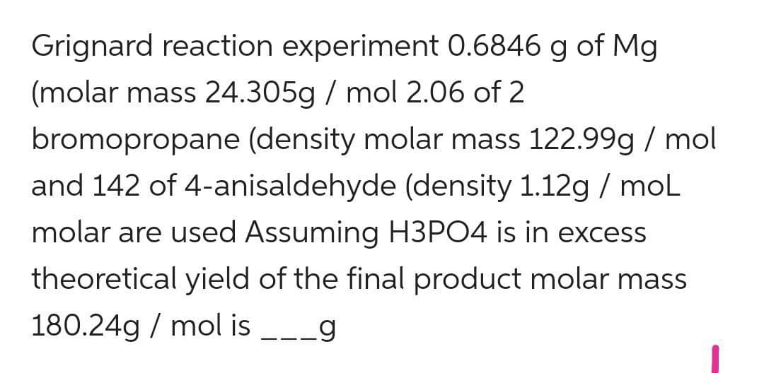 Grignard reaction experiment 0.6846 g of Mg
(molar mass 24.305g / mol 2.06 of 2
bromopropane (density molar mass 122.99g / mol
and 142 of 4-anisaldehyde (density 1.12g / moL
molar are used Assuming H3PO4 is in excess
theoretical yield of the final product molar mass
180.24g / mol is __g
-- -
