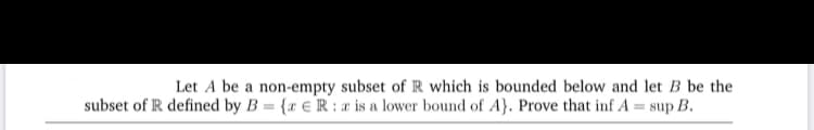 Let A be a non-empty subset ofR which is bounded below and let B be the
subset of R defined by B = {r € R : r is a lower bound of A}. Prove that inf A = sup B.
%3D
