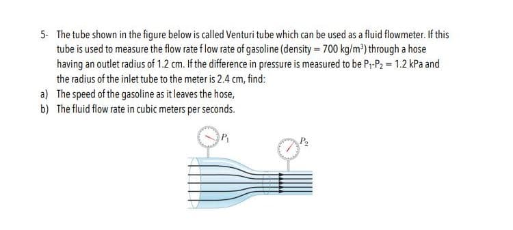 5 The tube shown in the figure below is called Venturi tube which can be used as a fluid flowmeter. If this
tube is used to measure the flow rate flow rate of gasoline (density 700 kg/m2) through a hose
having an outlet radius of 1.2 cm. If the difference in pressure is measured to be P,-P2 1.2 kPa and
the radius of the inlet tube to the meter is 2.4 cm, find:
a) The speed of the gasoline as it leaves the hose,
b) The fluid flow rate in cubic meters per seconds
P
