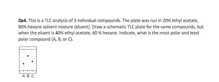 Qs4. This is a TLC analysis of 3 individual compounds. The plate was run in 20 % ethyl acetate,
80% hexane solvent mixture (eluent). Draw a schematic TLC plate for the same compounds, but
when the eluent is 40% ethyl acetate, 60 % hexane. Indicate, what is the most polar and least
polar compound (A, B, or C)
--
A B C
