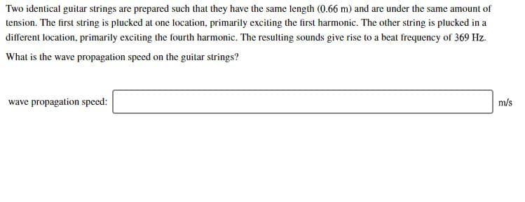 Two identical guitar strings are prepared such that they have the same length (0.66 m) and are under the same amount of
tension. The first string is plucked at one location, primarily exciting the first harmonic. The other string is plucked in a
different location, primarily exciting the fourth harmonic. The resulting sounds give rise to a beat frequency of 369 Hz
What is the wave propagation speed on the guitar strings?
wave propagation speed:
m/s
