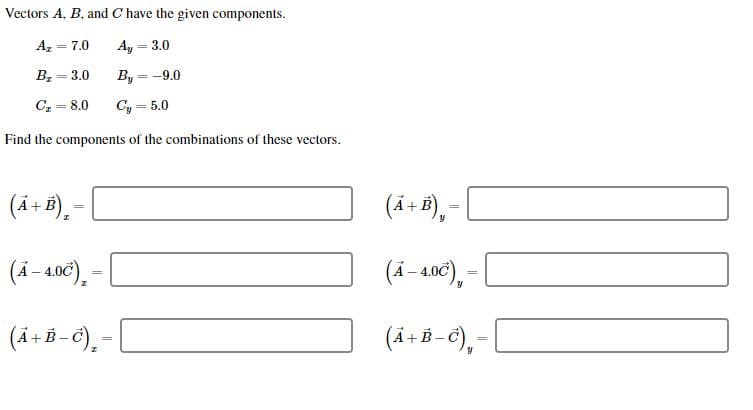 Vectors A, B, and C have the given components
A
= 7,0
Ay
3,0
B 3.0
By-9.0
C8.0
Cy5.0
Find the components of the combinations of these vectors
(4.+B)
(4+B),
(4-4.0C)
(4-406),
(A+B-)
(4.+B-6)-
