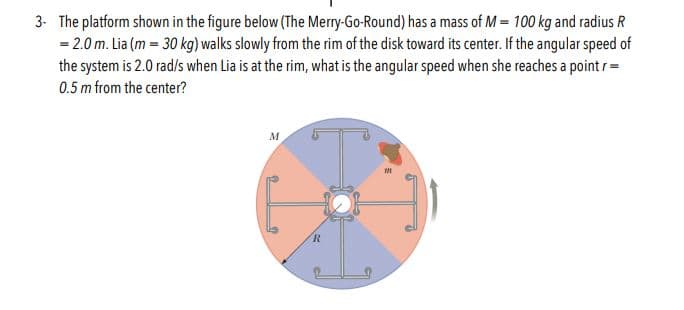 The platform shown in the figure below (The Merry-Go-Round) has a mass of M- 100 kg and radius R
2.0 m. Lia (m 30 kg) walks slowly from the rim of the disk toward its center. If the angular speed of
the system is 2.0 rad/s when Lia is at the rim, what is the angular speed when she reaches a pointr
3-
0.5 m from the center?
M
