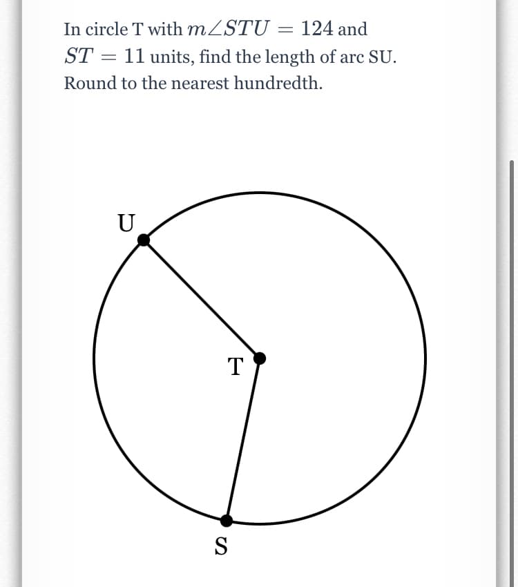 In circle T with MZSTU = 124 and
ST = 11 units, find the length of arc SU.
Round to the nearest hundredth.
U
T
S
