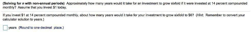(Solving for n with non-annual periods) Approximately how many years would it take for an investment to grow sixfold if it were invested at 14 percent compounded
monthly? Assume that you invest $1 today.
If you invest $1 at 14 percent compounded monthly, about how many years would it take for your investment to grow sixfold to $6? (Hint: Remember to convert your
calculator solution to years.)
years (Round to one decimal place.)
