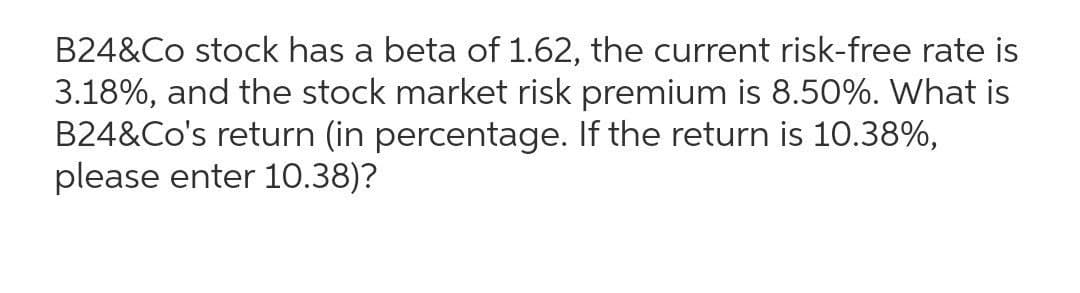 B24&Co stock has a beta of 1.62, the current risk-free rate is
3.18%, and the stock market risk premium is 8.50%. What is
B24&Co's return (in percentage. If the return is 10.38%,
please enter 10.38)?
