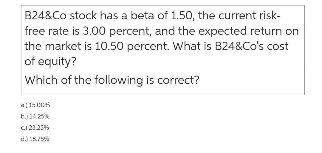 B24&Co stock has a beta of 1.50, the current risk-
free rate is 3.00 percent, and the expected return on
the market is 10.50 percent. What is B24&Co's cost
of equity?
Which of the following is correct?
а.) 15.00%
b.) 14.25%
c.) 23.25%
d.) 18.75%
