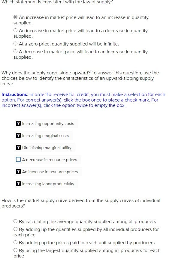 Which statement is consistent with the law of supply?
An increase in market price will lead to an increase in quantity
supplied.
O An increase in market price will lead to a decrease in quantity
supplied.
O At a zero price, quantity supplied will be infinite.
O A decrease in market price will lead to an increase in quantity
supplied.
Why does the supply curve slope upward? To answer this question, use the
choices below to identify the characteristics of an upward-sloping supply
curve.
Instructions: In order to receive full credit, you must make a selection for each
option. For correct answer(s), click the box once to place a check mark. For
incorrect answer(s), click the option twice to empty the box.
2 Increasing opportunity costs
2 Increasing marginal costs
7 Diminishing marginal utility
DA decrease in resource prices
2 An increase in resource prices
2 Increasing labor productivity
How is the market supply curve derived from the supply curves of individual
producers?
By calculating the average quantity supplied among all producers
O By adding up the quantities supplied by all individual producers for
each price
By adding up the prices paid for each unit supplied by producers
O By using the largest quantity supplied among all producers for each
price
