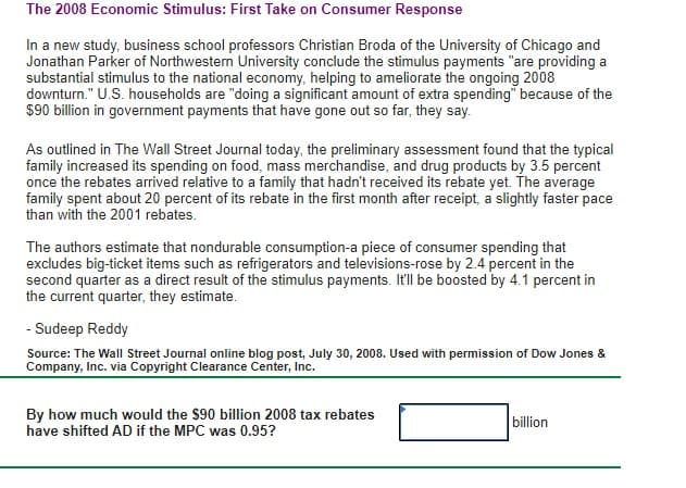 The 2008 Economic Stimulus: First Take on Consumer Response
In a new study, business school professors Christian Broda of the University of Chicago and
Jonathan Parker of Northwestern University conclude the stimulus payments "are providing a
substantial stimulus to the national economy, helping to ameliorate the ongoing 2008
downturn." U.S. households are "doing a significant amount of extra spending" because of the
$90 billion in government payments that have gone out so far, they say.
As outlined in The Wall Street Journal today, the preliminary assessment found that the typical
family increased its spending on food, mass merchandise, and drug products by 3.5 percent
once the rebates arrived relative to a family that hadn't received its rebate yet. The average
family spent about 20 percent of its rebate in the first month after receipt, a slightly faster pace
than with the 2001 rebates.
The authors estimate that nondurable consumption-a piece of consumer spending that
excludes big-ticket items such as refrigerators and televisions-rose by 2.4 percent in the
second quarter as a direct result of the stimulus payments. It'll be boosted by 4.1 percent in
the current quarter, they estimate.
- Sudeep Reddy
Source: The Wall Street Journal online blog post, July 30, 2008. Used with permission of Dow Jones &
Company, Inc. via Copyright Clearance Center, Inc.
By how much would the $90 billion 2008 tax rebates
have shifted AD if the MPC was 0.95?
billion
