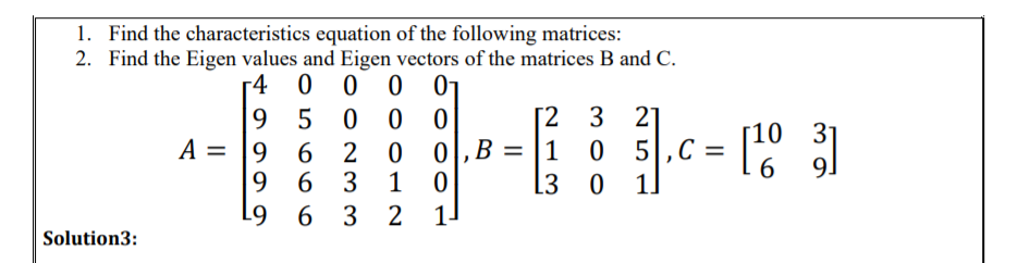 1. Find the characteristics equation of the following matrices:
2. Find the Eigen values and Eigen vectors of the matrices B and C.
r4 0 0 0
01
9 5
0 0
[2 3
21
10
0,B = |1 0 5,C =
31
9.
A = |9
6 2
6
6 3
1
L3 0 1]
9 6 3 2
Solution3:
