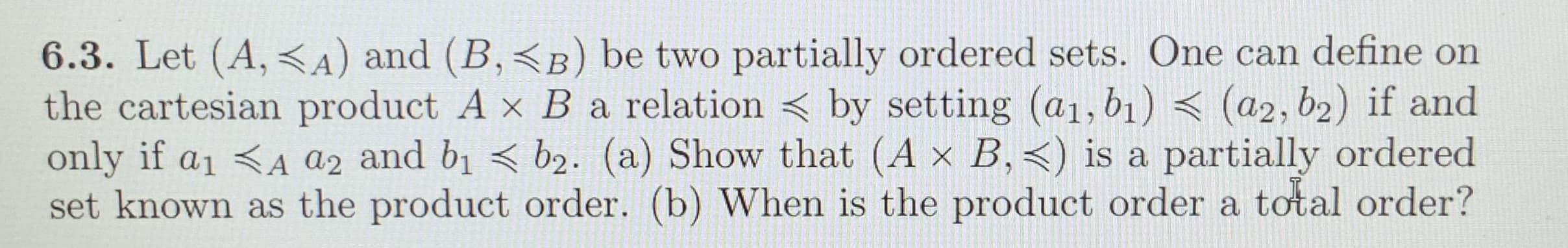 6.3. Let (A, <A) and (B,<B) be two partially ordered sets. One can define on
the cartesian product A x B a relation < by setting (a1, b1) < (a2, b2) if and
only if a1 <A az and b1 < b2. (a) Show that (A x B,<) is a partially ordered
set known as the product order. (b) When is the product order a total order?
