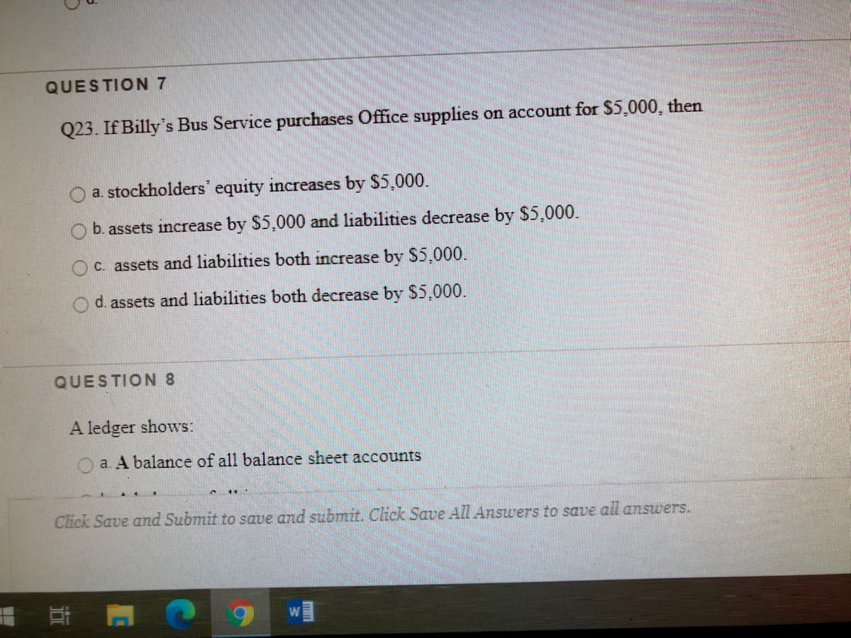 QUESTION 7
Q23. If Billy's Bus Service purchases Office supplies on account for $5.000, then
a. stockholders' equity increases by $5,000.
b. assets increase by $5,000 and liabilities decrease by $5,000.
c. assets and liabilities both increase by S5,000.
d. assets and liabilities both decrease by $5,000.
QUESTION 8
A ledger shows:
a. A balance of all balance sheet accounts
Click Save and Submit to save and submit. Click Save All Answers to save all answers.
