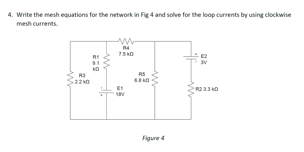 4. Write the mesh equations for the network in Fig 4 and solve for the loop currents by using clockwise
mesh currents.
R4
7.5 kN
R1
E2
9.1
3V
kQ
R3
R5
2.2 kN
6.8 kQ
Е1
R2 3.3 k2
18V
Figure 4

