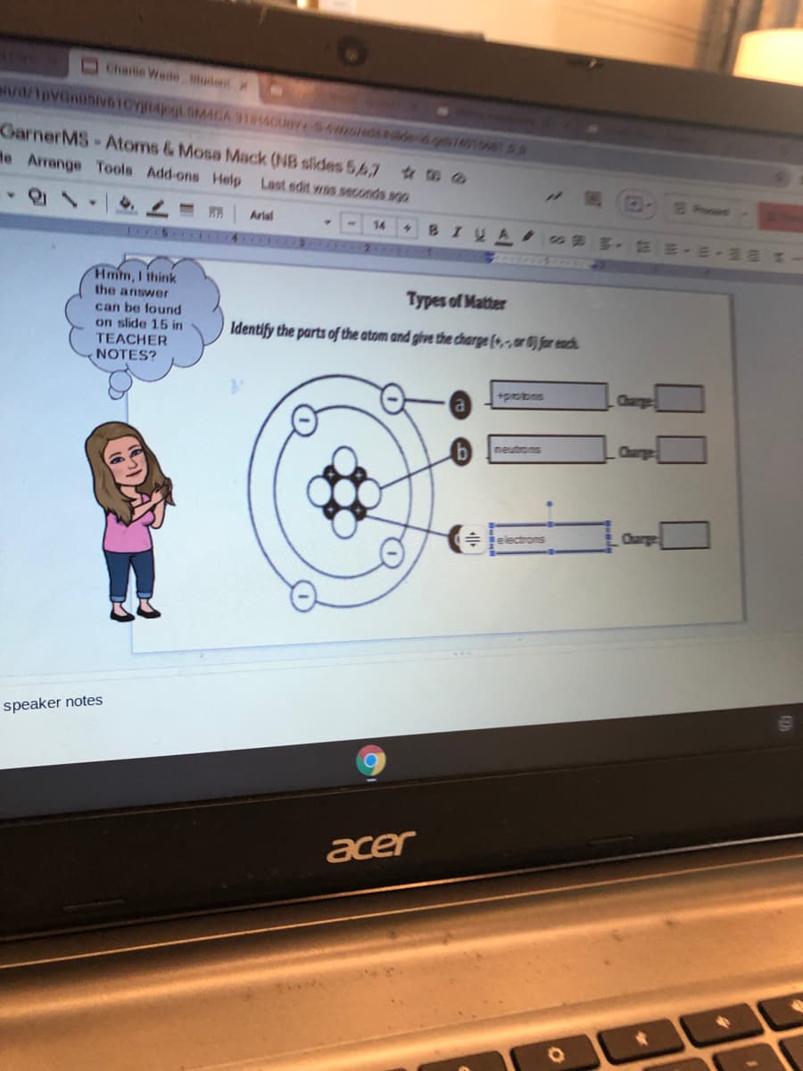 Chenlie Wede udent x
GarnerMS-Atoms & Mosa Mack (NB slides 5p7
de Arrange Tools Add-ons Help Last edit was seconds ago
Fracot
Artal
14
BILA
43
EE E- a
1 5 ITIA I
Hmm, I think
the answer
Types of Matter
can be found
on slide 15 in
Identify the parts of the atom and give the charge (4,,er 0) for each
TEACHER
NOTES?
sprobns
Charge
neutrons
Charge
speaker notes
acer
