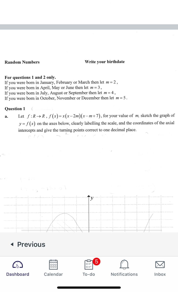 Random Numbers
Write your birthdate
For questions 1 and 2 only.
If you were born in January, February or March then let m=2,
If you were born in April, May or June then let m=3,
If you were born in July, August or September then let m= 4,
If you were born in October, November or December then let m = 5.
Question 1
Let f:R→R,ƒ (x)=x(x-2m)(x-m+7), for your value of m, sketch the graph of
a.
y = f (x) on the axes below, clearly labelling the scale, and the coordinates of the axial
intercepts and give the turning points correct to one decimal place.
( Previous
Dashboard
Calendar
To-do
Notifications
Inbox
