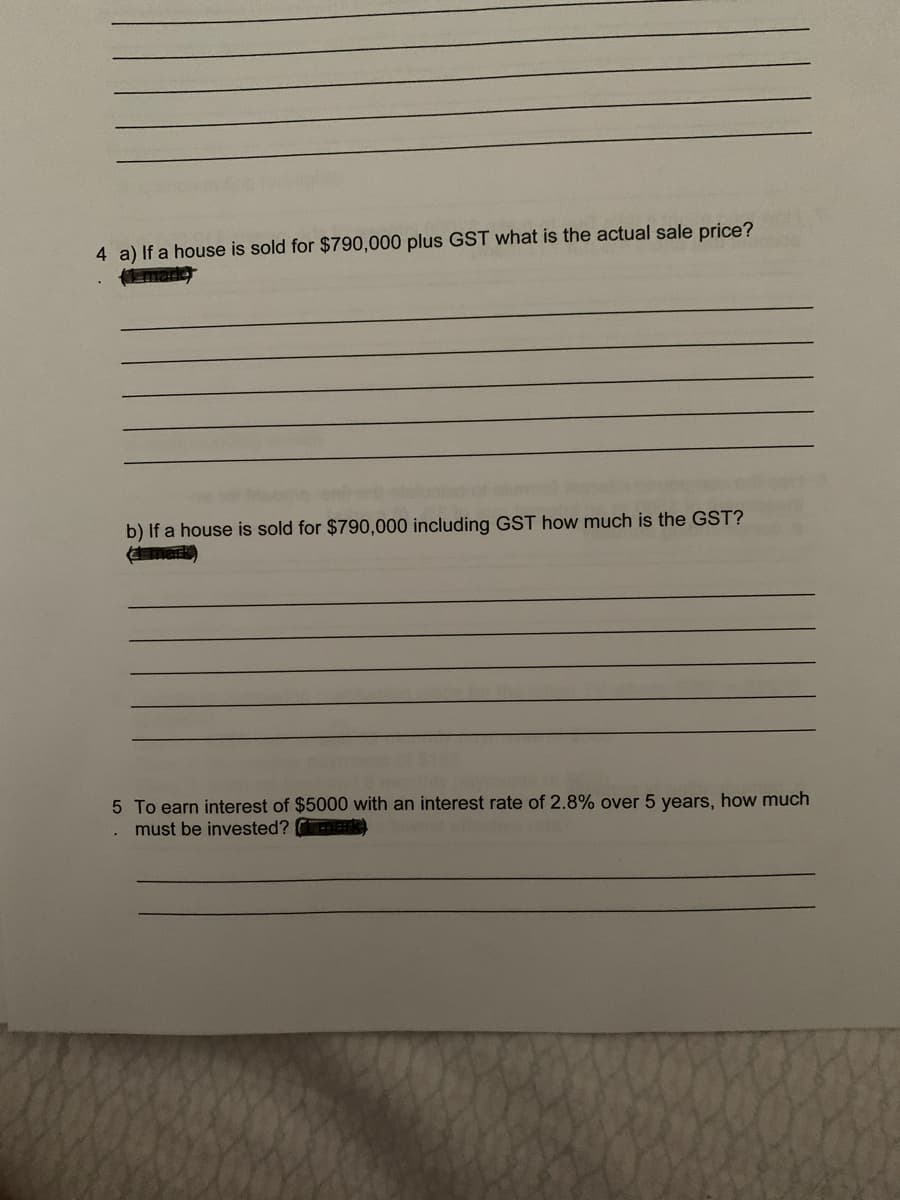 4 a) If a house is sold for $790,000 plus GST what is the actual sale price?
b) If a house is sold for $790,000 including GST how much is the GST?
mark)
5 To earn interest of $5000 with an interest rate of 2.8% over 5 years, how much
must be invested? mark
