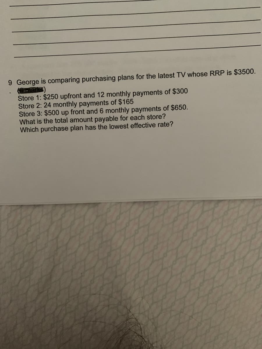9 George is comparing purchasing plans for the latest TV whose RRP is $3500.
Store 1: $250 upfront and 12 monthly payments of $300
Store 2: 24 monthly payments of $165
Store 3: $500 up front and 6 monthly payments of $650.
What is the total amount payable for each store?
Which purchase plan has the lowest effective rate?
