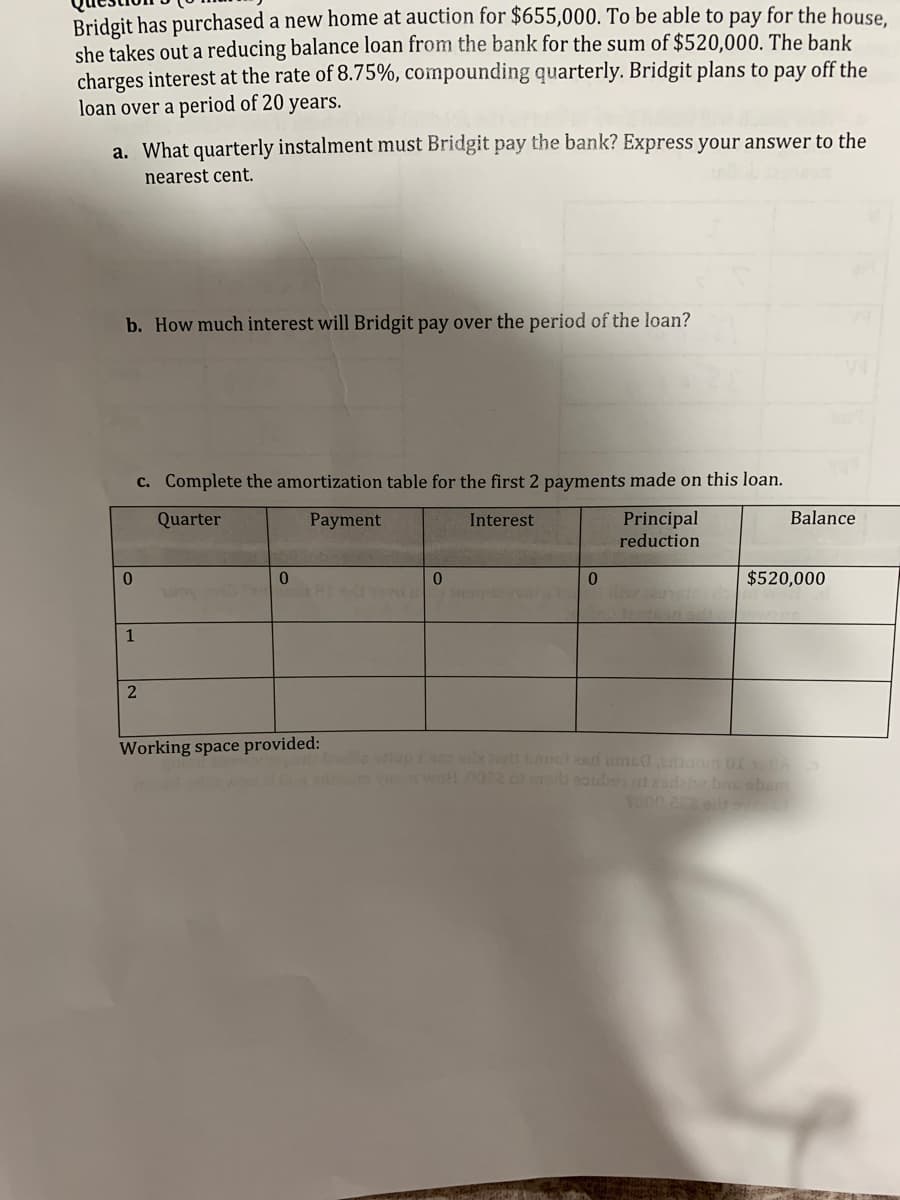 Bridgit has purchased a new home at auction for $655,000. To be able to pay for the house,
she takes out a reducing balance loan from the bank for the sum of $520,000. The bank
charges interest at the rate of 8.75%, compounding quarterly. Bridgit plans to pay off the
loan over a period of 20 years.
a. What quarterly instalment must Bridgit pay the bank? Express your answer to the
nearest cent.
b. How much interest will Bridgit pay over the period of the loan?
0
1
c. Complete the amortization table for the first 2 payments made on this loan.
Quarter
Payment
Interest
Principal
reduction
2
0
Working space provided:
0
0
Balance
$520,000
oH .0022 c mora sauber od zodat bas obem