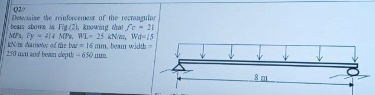 Q2//
Determine the reinforcement of the rectangular
beam shown in Fig.(2), knowing that fe 21
MPa, Fy
KN/m diameter of the bar 16 mm, beam width D
250 mm and beam depth = 650 mm.
= 414 MPa, WL= 25 kN/m, Wd-D15
8 m
