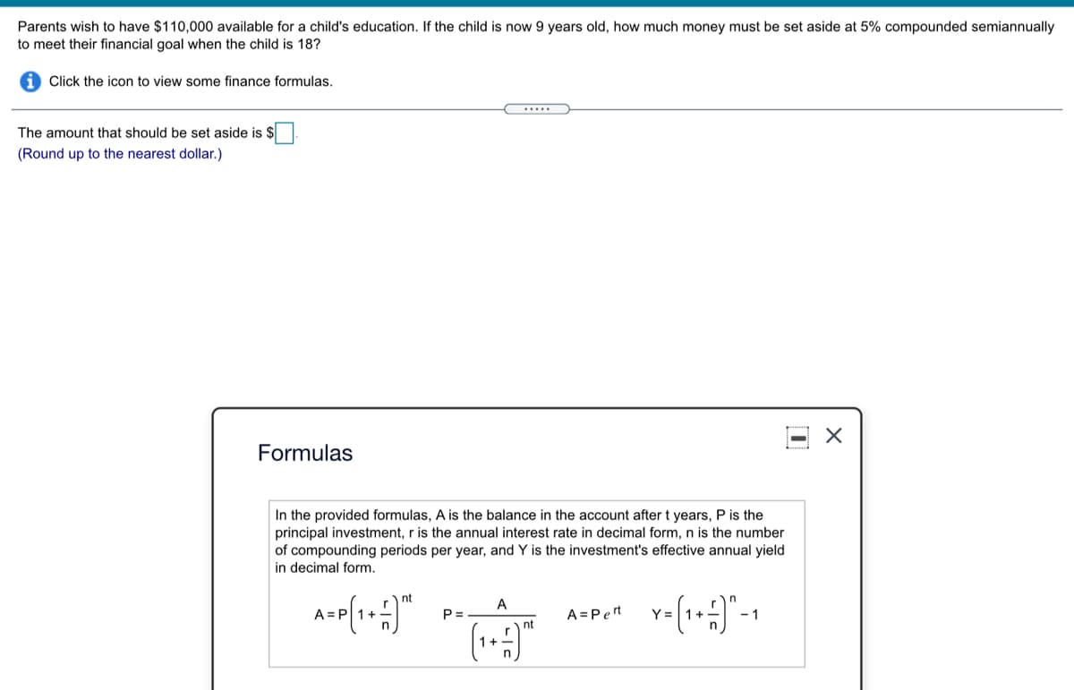 Parents wish to have $110,000 available for a child's education. If the child is now 9 years old, how much money must be set aside at 5% compounded semiannually
to meet their financial goal when the child is 18?
Click the icon to view some finance formulas.
.....
The amount that should be set aside is $
(Round up to the nearest dollar.)
Formulas
In the provided formulas, A is the balance in the account after t years, P is the
principal investment, r is the annual interest rate in decimal form, n is the number
of compounding periods per year, and Y is the investment's effective annual yield
in decimal form.
nt
A
P =
A =Pert
Y =
- 1
nt
1+
