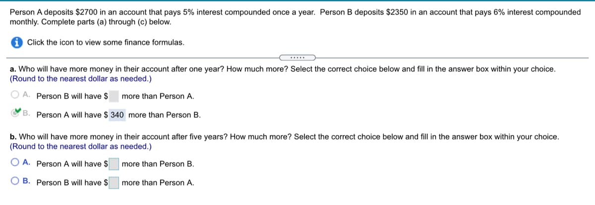 Person A deposits $2700 in an account that pays 5% interest compounded once a year. Person B deposits $2350 in an account that pays 6% interest compounded
monthly. Complete parts (a) through (c) below.
Click the icon to view some finance formulas.
.....
a. Who will have more money in their account after one year? How much more? Select the correct choice below and fill in the answer box within your choice.
(Round to the nearest dollar as needed.)
O A. Person B will have $
more than Person A.
O B. Person A will have $ 340 more than Person B.
b. Who will have more money in their account after five years? How much more? Select the correct choice below and fill in the answer box within your choice.
(Round to the nearest dollar as needed.)
O A. Person A will have $
more than Person B.
O B. Person B will have $
more than Person A.
