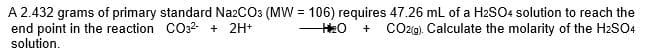 A 2.432 grams of primary standard Na2CO3 (MW = 106) requires 47.26 mL of a H2SO4 solution to reach the
end point in the reaction CO32- + 2H+
solution.
CO2g). Calculate the molarity of the H2SO4
