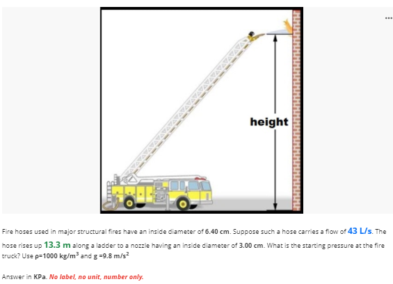 ...
height
Fire hoses used in major structural fires have an inside diameter of 6.40 cm. Suppose such a hose carries a flow of 43 L/s. The
hose rises up 13.3 m along a ladder to a nozzle having an inside diameter of 3.00 cm. What is the starting pressure at the fire
truck? Use p=1000 kg/m³ and g =9.8 m/s?
Answer in KPa. No label, no unit, number only.
