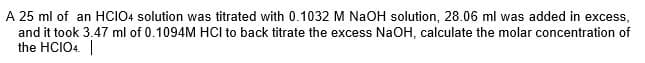 A 25 ml of an HCIO4 solution was titrated with 0.1032 M NaOH solution, 28.06 ml was added in excess,
and it took 3.47 ml of 0.1094M HCI to back titrate the excess NaOH, calculate the molar concentration of
the HCIO4. |
