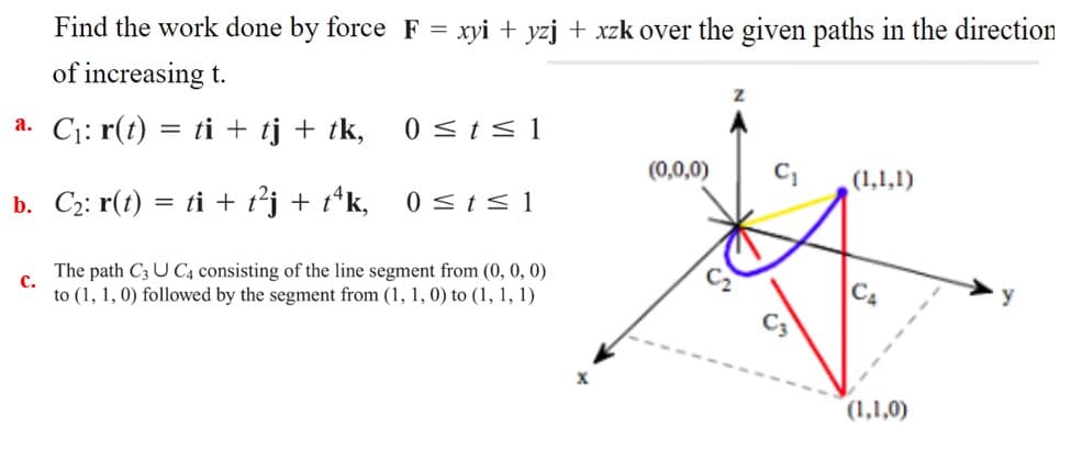 Find the work done by force F = xyi + yzj + xzk over the given paths in the direction
of increasing t.
a. C1: r(t) = ti + tj + tk,
0 <t< 1
(0,0,0)
(1,1,1)
0 <ts 1
b. C2: r(t) = ti + t²j + t*k,
The path C3 U C4 consisting of the line segment from (0, 0, 0)
с.
to (1, 1, 0) followed by the segment from (1, 1, 0) to (1, 1, 1)
CA
(1,1,0)
