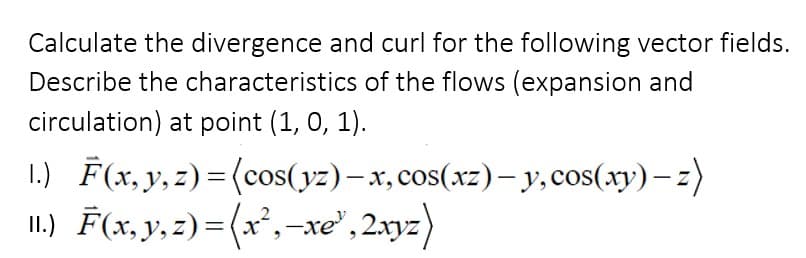 Calculate the divergence and curl for the following vector fields.
Describe the characteristics of the flows (expansion and
circulation) at point (1, 0, 1).
1.) F(x, y, z)=(cos(yz) - x, cos(xz) - y, cos(xy)-z)
11.) F(x, y, z)=(x²,—xe³, 2xyz)