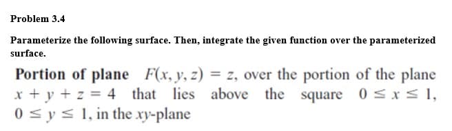 Problem 3.4
Parameterize the following surface. Then, integrate the given function over the parameterized
surface.
Portion of plane F(x, y, z) = z, over the portion of the plane
x + y + z = 4 that lies above the square
0 < y< 1, in the xy-plane
0 sxs1,
