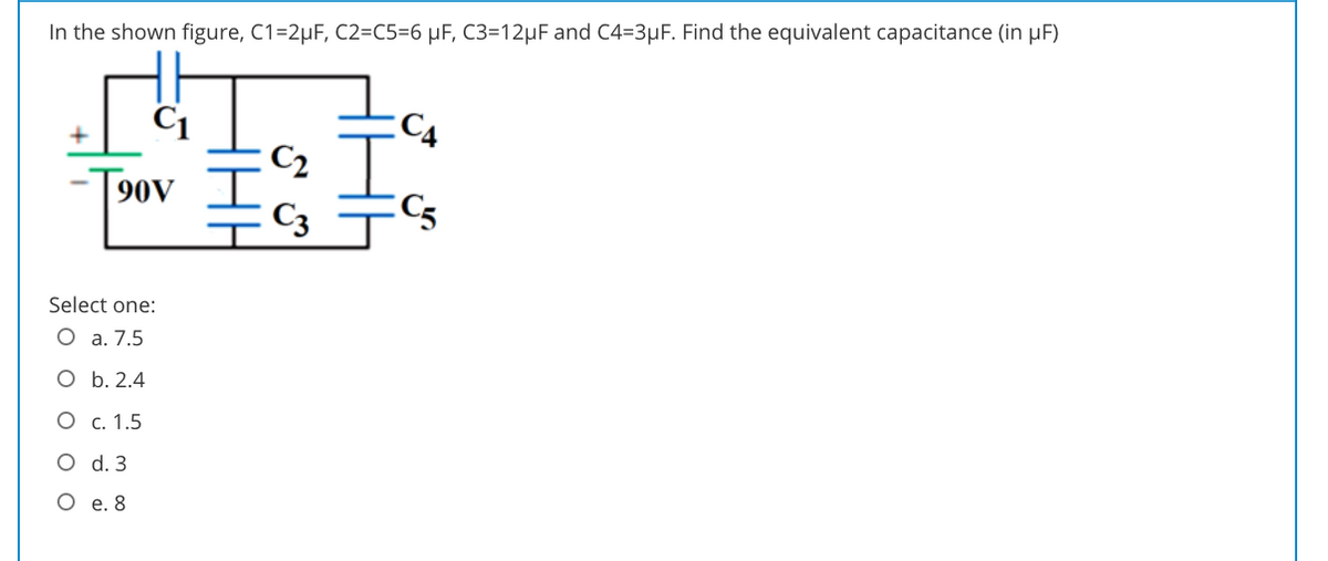 In the shown figure, C1=2µF, C2=C5=6 µF, C3=12µF and C4=3µF. Find the equivalent capacitance (in µF)
C1
C4
C2
90V I
C3
Select one:
O a. 7.5
O b. 2.4
O c. 1.5
O d. 3
O e. 8
