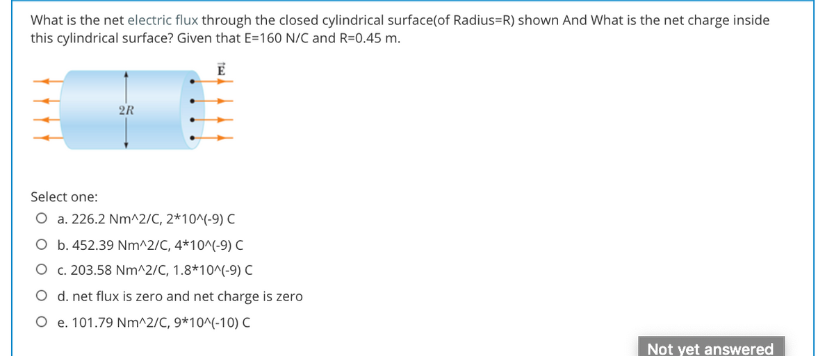 What is the net electric flux through the closed cylindrical surface(of Radius=R) shown And What is the net charge inside
this cylindrical surface? Given that E=160 N/C and R=0.45 m.
E
2R
Select one:
O a. 226.2 Nm^2/C, 2*10^(-9) C
O b. 452.39 Nm^2/C, 4*10^(-9) C
O c. 203.58 Nm^2/C, 1.8*10^(-9) C
O d. net flux is zero and net charge is zero
O e. 101.79 Nm^2/C, 9*10^(-10) C
Not yet answered
