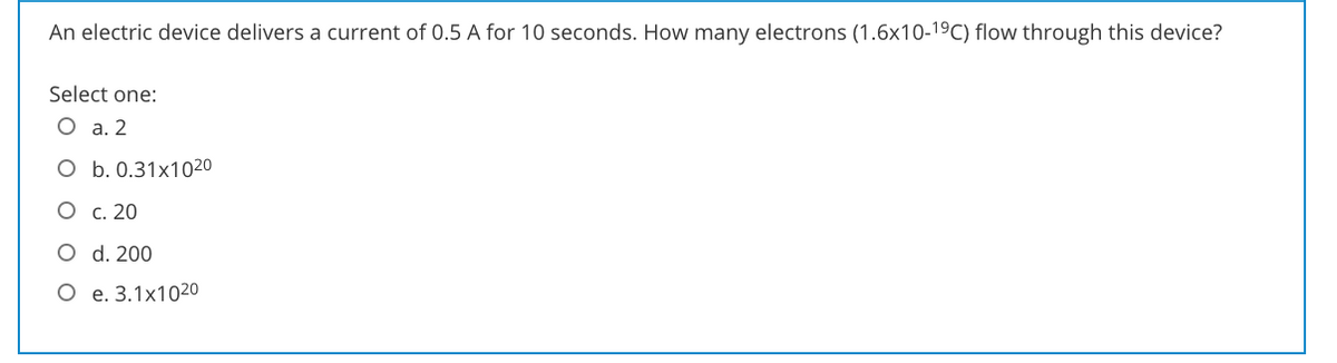 An electric device delivers a current of 0.5 A for 10 seconds. How many electrons (1.6x10-19C) flow through this device?
Select one:
O a. 2
O b. 0.31x1020
O c. 20
O d. 200
O e. 3.1x1020
