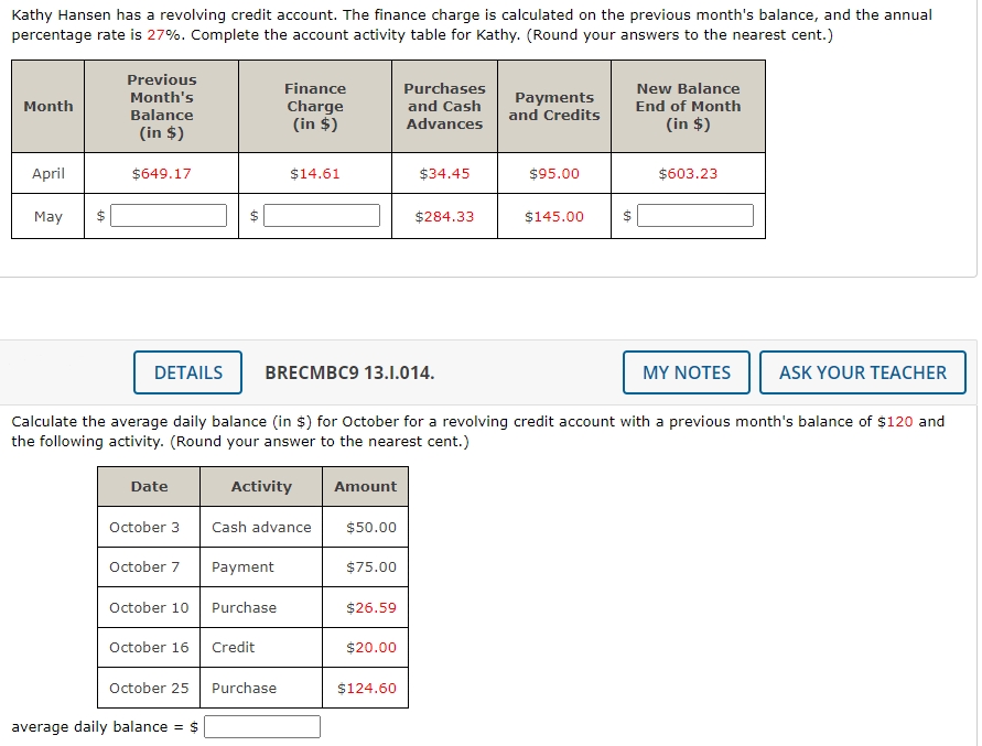 Kathy Hansen has a revolving credit account. The finance charge is calculated on the previous month's balance, and the annual
percentage rate is 27%. Complete the account activity table for Kathy. (Round your answers to the nearest cent.)
Previous
Finance
Purchases
New Balance
Payments
and Credits
Month's
Month
Charge
(in $)
and Cash
End of Month
Balance
Advances
(in $)
(in $)
April
$649.17
$14.61
$34.45
$95.00
$603.23
May
$284.33
$145.00
DETAILS
BRECMBC9 13.1.014.
MY NOTES
ASK YOUR TEACHER
Calculate the average daily balance (in $) for October for a revolving credit account with a previous month's balance of $120 and
the following activity. (Round your answer to the nearest cent.)
Date
Activity
Amount
October 3
Cash advance
$50.00
October 7
Payment
$75.00
October 10
Purchase
$26.59
October 16
Credit
$20.00
October 25
Purchase
$124.60
average daily balance
= S
%24
