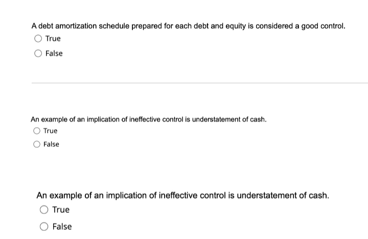 A debt amortization schedule prepared for each debt and equity is considered a good control.
True
False
An example of an implication of ineffective control is understatement of cash.
O True
False
An example of an implication of ineffective control is understatement of cash.
True
False
