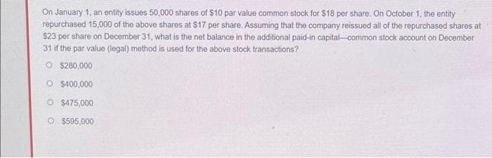 On January 1, an entity issues 50,000 shares of $10 par value common stock for $18 per share. On October 1, the entity
repurchased 15,000 of the above shares at $17 per share. Assuming that the company reissued all of the repurchased shares at
$23 per share on December 31, what is the net balance in the additional paid-in capital-common stock account on December
31 if the par value (legal) method is used for the above stock transactions?
O $280,000
O $400,000
O $475,000
O $595,000
