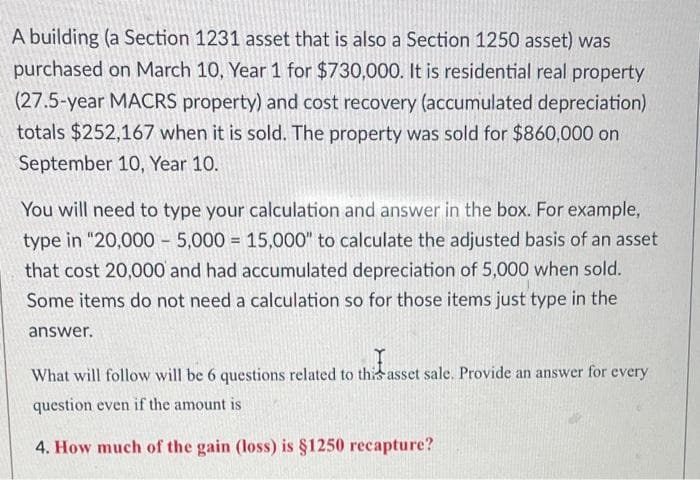 A building (a Section 1231 asset that is also a Section 1250 asset) was
purchased on March 10, Year 1 for $730,000. It is residential real property
(27.5-year MACRS property) and cost recovery (accumulated depreciation)
totals $252,167 when it is sold. The property was sold for $860,000 on
September 10, Year 10.
You will need to type your calculation and answer in the box. For example,
type in "20,000 – 5,000 = 15,000" to calculate the adjusted basis of an asset
that cost 20,000 and had accumulated depreciation of 5,000 when sold.
Some items do not need a calculation so for those items just type in the
answer.
What will follow will be 6 questions related to this asset sale. Provide an answer for every
question even if the amount is
4. How much of the gain (loss) is §1250 recapture?
