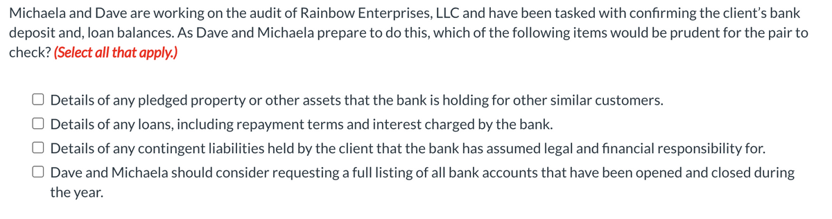 Michaela and Dave are working on the audit of Rainbow Enterprises, LLC and have been tasked with confirming the client's bank
deposit and, loan balances. As Dave and Michaela prepare to do this, which of the following items would be prudent for the pair to
check? (Select all that apply.)
Details of any pledged property or other assets that the bank is holding for other similar customers.
Details of any loans, including repayment terms and interest charged by the bank.
Details of any contingent liabilities held by the client that the bank has assumed legal and financial responsibility for.
Dave and Michaela should consider requesting a full listing of all bank accounts that have been opened and closed during
the year.
