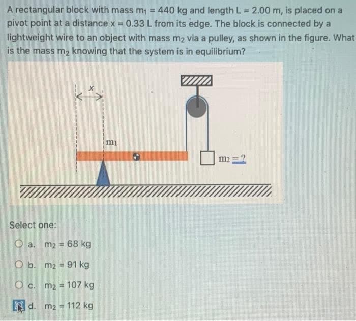 A rectangular block with mass m₁ = 440 kg and length L = 2.00 m, is placed on a
pivot point at a distance x = 0.33 L from its edge. The block is connected by a
lightweight wire to an object with mass m₂ via a pulley, as shown in the figure. What
is the mass m₂ knowing that the system is in equilibrium?
Select one:
a. m₂ = 68 kg
O b. m2 = 91 kg
c. m₂ = 107 kg
d. m2 = 112 kg
mi
m2 = 2