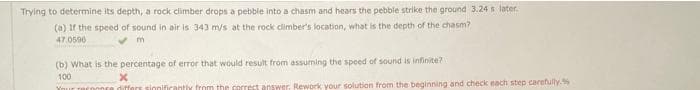 Trying to determine its depth, a rock climber drops a pebble into a chasm and hears the pebble strike the ground 3.24 s later.
(a) If the speed of sound in air is 343 m/s at the rock climber's location, what is the depth of the chasm?
47.0596
m
(b) What is the percentage of error that would result from assuming the speed of sound is infinite?
100
Your n
x
differs significantly from the correct answer. Rework your solution from the beginning and check each step carefully.