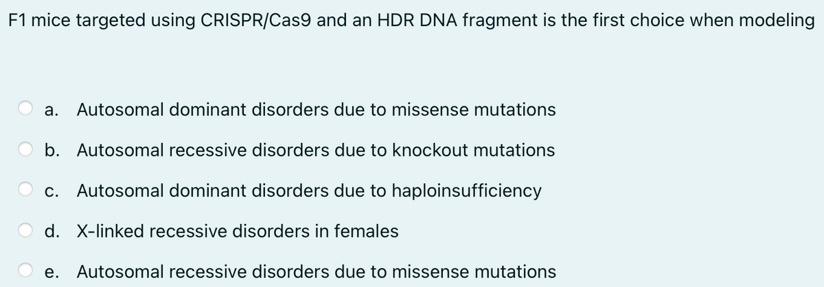 F1 mice targeted using CRISPR/Cas9 and an HDR DNA fragment is the first choice when modeling
a. Autosomal dominant disorders due to missense mutations
b. Autosomal recessive disorders due to knockout mutations
C. Autosomal dominant disorders due to haploinsufficiency
d. X-linked recessive disorders in females
e. Autosomal recessive disorders due to missense mutations