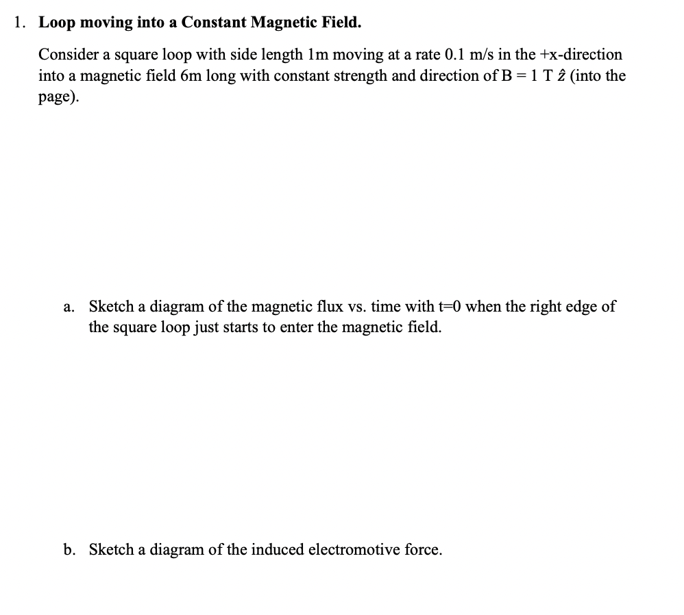 1. Loop moving into a Constant Magnetic Field.
Consider a square loop with side length 1m moving at a rate 0.1 m/s in the +x-direction
into a magnetic field 6m long with constant strength and direction of B = 1 T 2 (into the
page).
a. Sketch a diagram of the magnetic flux vs. time with t=0 when the right edge of
the square loop just starts to enter the magnetic field.
b. Sketch a diagram of the induced electromotive force.