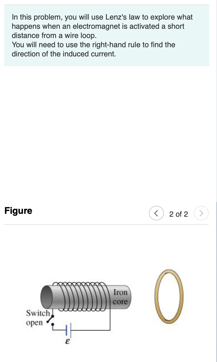 In this problem, you will use Lenz's law to explore what
happens when an electromagnet is activated a short
distance from a wire loop.
You will need to use the right-hand rule to find the
direction of the induced current.
Figure
< 2 of 2
0
Switch
open
E
Iron
core