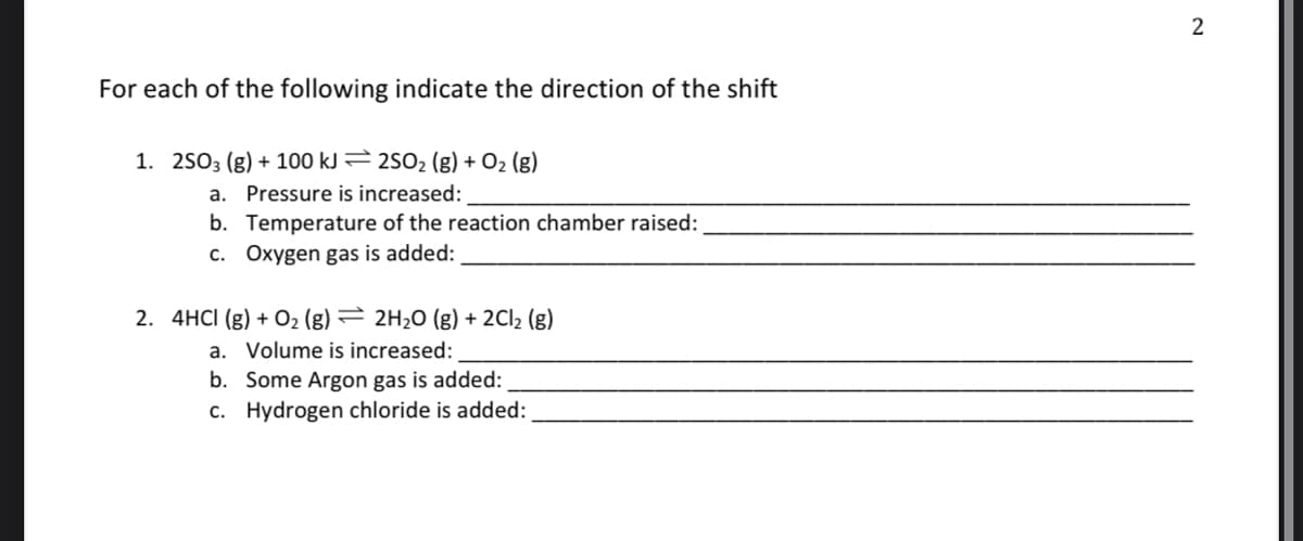 For each of the following indicate the direction of the shift
1. 2503 (g) + 100 kJ 2502 (g) + O2 (g)
a. Pressure is increased:
b. Temperature of the reaction chamber raised:
c. Oxygen gas is added:
2. 4HCI (g) + O2 (g) = 2H20 (g) + 2C12 (g)
a. Volume is increased:
b. Some Argon gas is added:
c. Hydrogen chloride is added:

